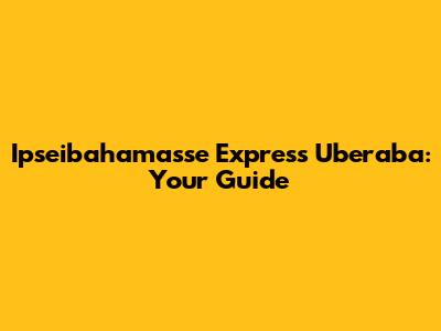 Ipseibahamasse Express Uberaba: Your Guide