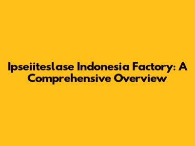 Ipseiiteslase Indonesia Factory: A Comprehensive Overview