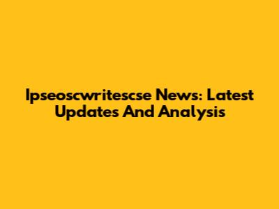 Ipseoscwritescse News: Latest Updates And Analysis