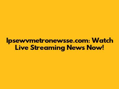 Ipsewvmetronewsse.com: Watch Live Streaming News Now!