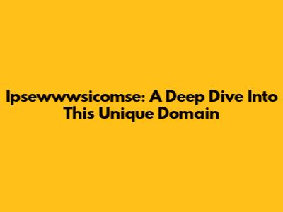 Ipsewwwsicomse: A Deep Dive Into This Unique Domain