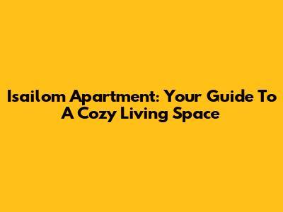 Isailom Apartment: Your Guide To A Cozy Living Space
