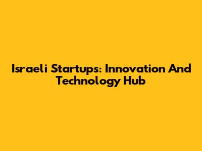 Israeli Startups: Innovation And Technology Hub