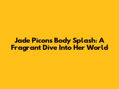 Jade Picon's Body Splash: A Fragrant Dive Into Her World