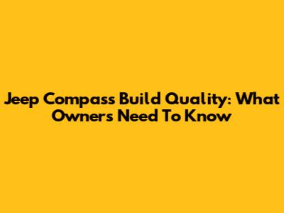 Jeep Compass Build Quality: What Owners Need To Know