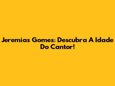 Jeremias Gomes: Descubra A Idade Do Cantor!