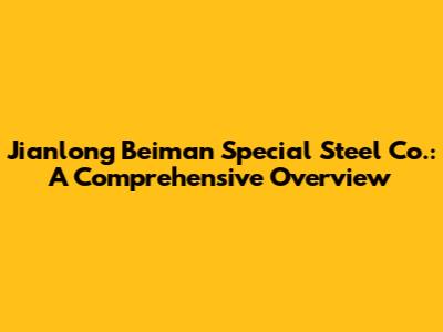 Jianlong Beiman Special Steel Co.: A Comprehensive Overview