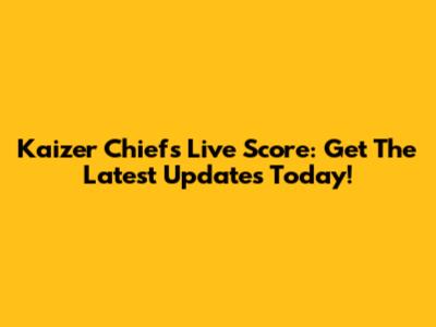 Kaizer Chiefs Live Score: Get The Latest Updates Today!