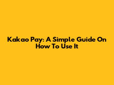 Kakao Pay: A Simple Guide On How To Use It