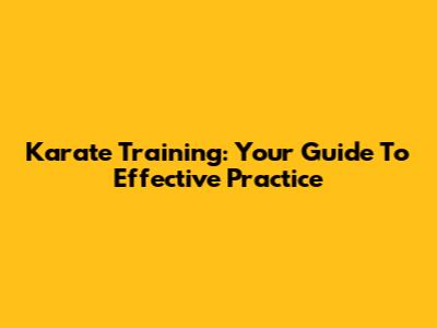 Karate Training: Your Guide To Effective Practice