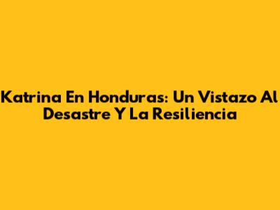 Katrina En Honduras: Un Vistazo Al Desastre Y La Resiliencia