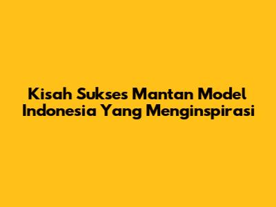 Kisah Sukses Mantan Model Indonesia Yang Menginspirasi