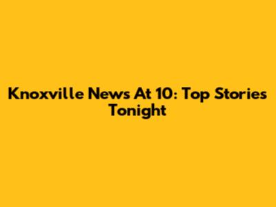 Knoxville News At 10: Top Stories Tonight