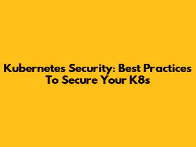 Kubernetes Security: Best Practices To Secure Your K8s