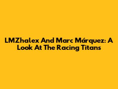 LMZhalex And Marc Márquez: A Look At The Racing Titans