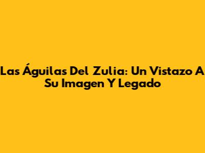 Las Águilas Del Zulia: Un Vistazo A Su Imagen Y Legado