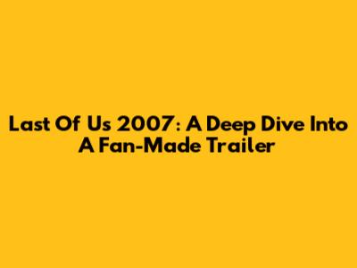 Last Of Us 2007: A Deep Dive Into A Fan-Made Trailer