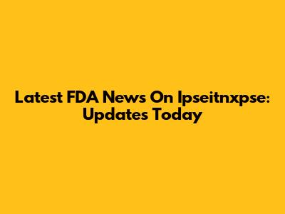 Latest FDA News On Ipseitnxpse: Updates Today