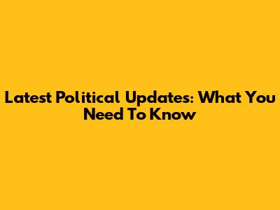Latest Political Updates: What You Need To Know