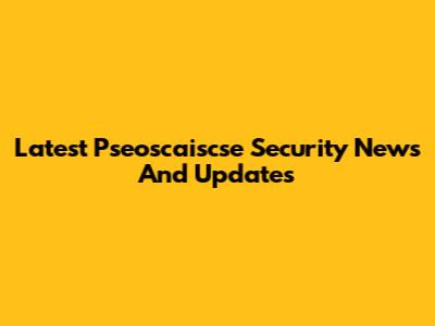 Latest Pseoscaiscse Security News And Updates