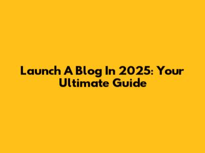 Launch A Blog In 2025: Your Ultimate Guide