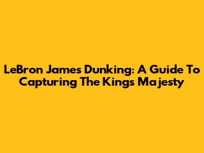LeBron James Dunking: A Guide To Capturing The King's Majesty