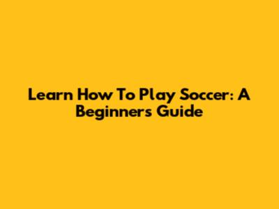 Learn How To Play Soccer: A Beginner's Guide