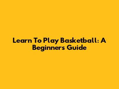 Learn To Play Basketball: A Beginner's Guide