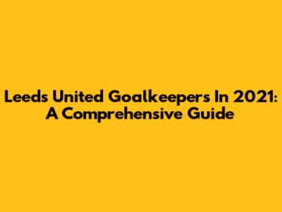 Leeds United Goalkeepers In 2021: A Comprehensive Guide