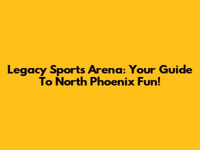 Legacy Sports Arena: Your Guide To North Phoenix Fun!