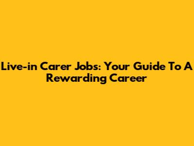 Live-in Carer Jobs: Your Guide To A Rewarding Career