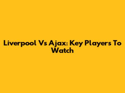 Liverpool Vs Ajax: Key Players To Watch
