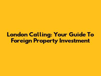 London Calling: Your Guide To Foreign Property Investment