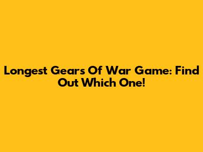 Longest Gears Of War Game: Find Out Which One!