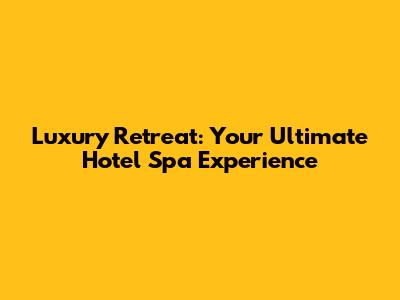Luxury Retreat: Your Ultimate Hotel Spa Experience