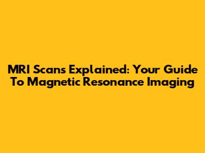 MRI Scans Explained: Your Guide To Magnetic Resonance Imaging