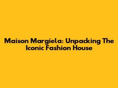 Maison Margiela: Unpacking The Iconic Fashion House
