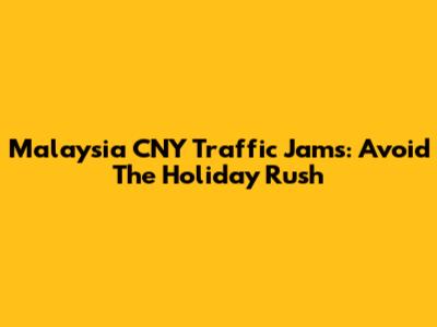 Malaysia CNY Traffic Jams: Avoid The Holiday Rush