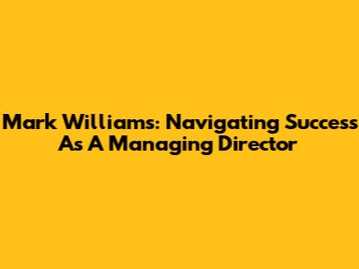Mark Williams: Navigating Success As A Managing Director