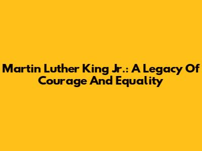 Martin Luther King Jr.: A Legacy Of Courage And Equality