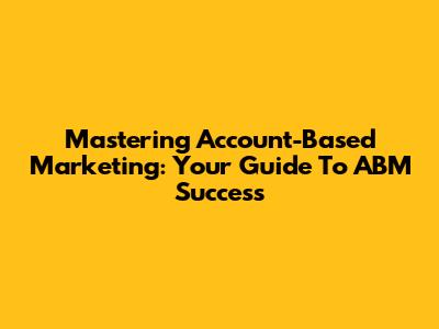 Mastering Account-Based Marketing: Your Guide To ABM Success