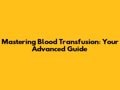 Mastering Blood Transfusion: Your Advanced Guide
