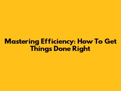 Mastering Efficiency: How To Get Things Done Right