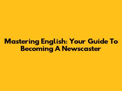 Mastering English: Your Guide To Becoming A Newscaster