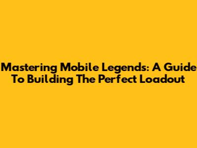 Mastering Mobile Legends: A Guide To Building The Perfect Loadout