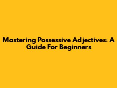 Mastering Possessive Adjectives: A Guide For Beginners