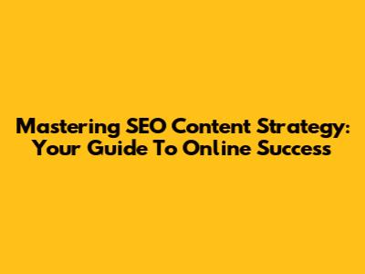 Mastering SEO Content Strategy: Your Guide To Online Success