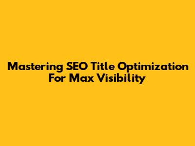 Mastering SEO Title Optimization For Max Visibility