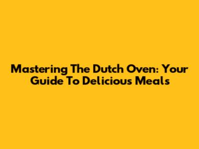Mastering The Dutch Oven: Your Guide To Delicious Meals