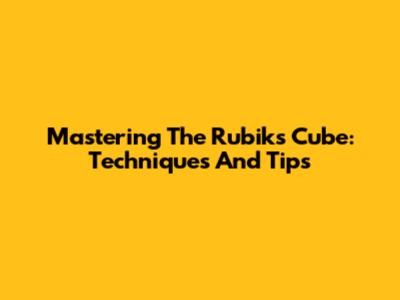 Mastering The Rubik's Cube: Techniques And Tips